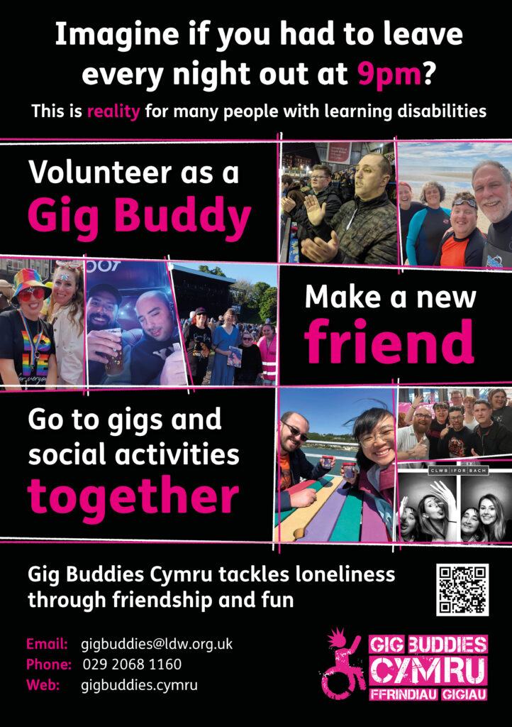 Imagine if you had to leave every night out at 9pm? This is reality for many people with learning disabilities Volunteer as a Gig Buddy - Make a new friend - Go to gigs and social activities together Gig Buddies Cymru tackles loneliness through friendship and fun Email: gigbuddies@ldw.org.uk Phone: 029 2068 1160 Web: gigbuddies.cymru