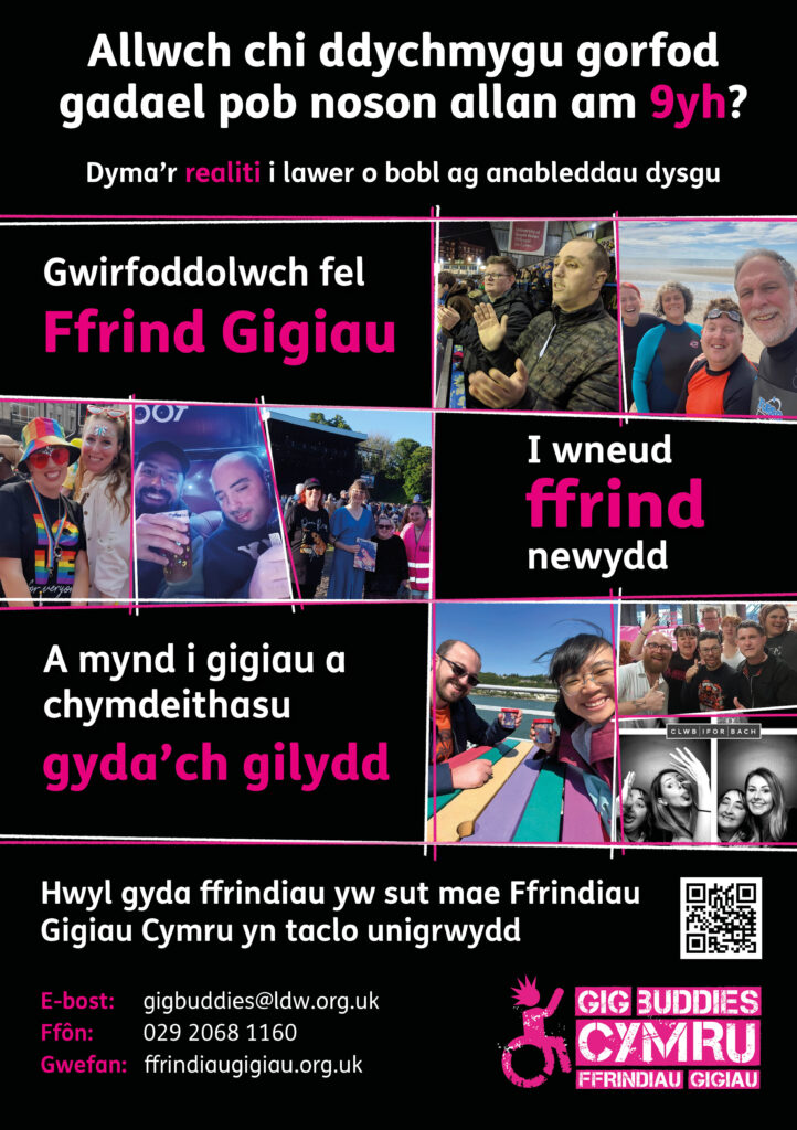 Allwch chi ddychmygu gorfod gadael pob noson allan am 9yh? Dyma’r realiti i lawer o bobl ag anableddau dysgu Gwirfoddolwch fel Ffrind Gigiau I wneud ffrind newydd A mynd i gigiau a chymdeithasu gyda’ch gilydd Hwyl gyda ffrindiau yw sut mae Ffrindiau Gigiau Cymru yn taclo unigrwydd E-bost: gigbuddies@ldw.org.uk Ffôn: 029 2068 1160 Gwefan: ffrindiaugigiau.org.uk