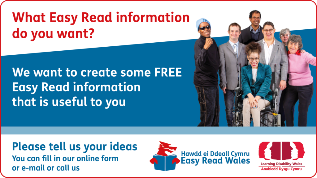 What Easy Read Information do you want? We want to create some FREE Easy Read information that is useful to you. Please tell us your ideas You can fill in our online form or e-mail or call us.