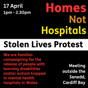 Homes Not Hospitals Stolen Lives Protest 17 April 1-2.30pm. We are families campaigning for the release of people with a learning disability and/or autism trapped in mental health hospitals in Wales, Meeting outside the Senedd, Cardiff Bay.
